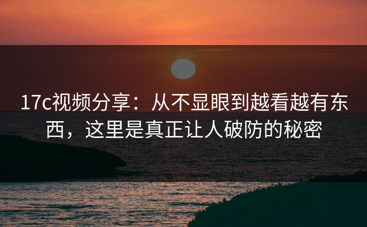 17c视频分享：从不显眼到越看越有东西，这里是真正让人破防的秘密