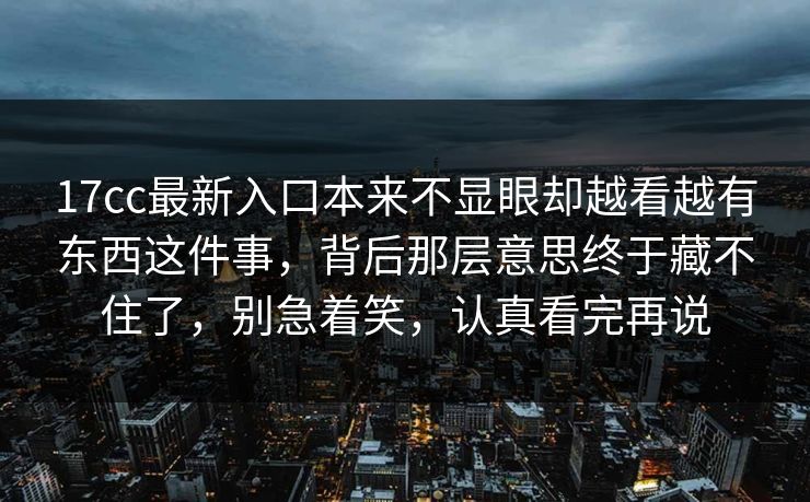 17cc最新入口本来不显眼却越看越有东西这件事，背后那层意思终于藏不住了，别急着笑，认真看完再说
