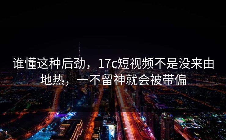 谁懂这种后劲,17c短视频不是没来由地热,一不留神就会被带偏 谁懂这种后劲,17c短视频不是没来由地热,一不留神就会被带偏