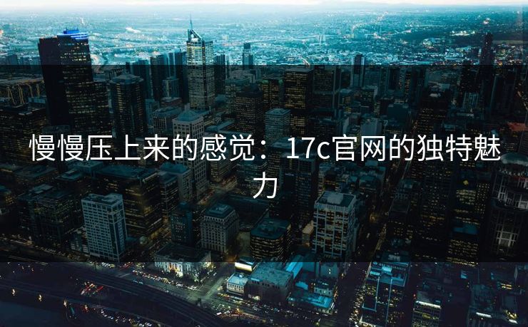 慢慢压上来的感觉：17c官网的独特魅力