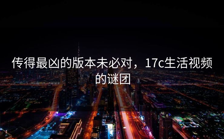 传得最凶的版本未必对,17c生活视频的谜团 传得最凶的版本未必对,17c生活视频的谜团