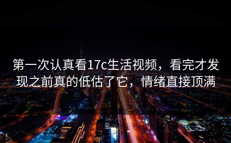 第一次认真看17c生活视频，看完才发现之前真的低估了它，情绪直接顶满