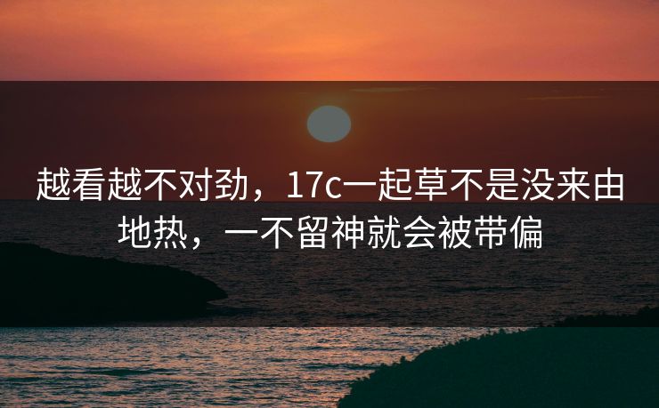 越看越不对劲，17c一起草不是没来由地热，一不留神就会被带偏