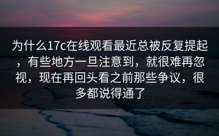 为什么17c在线观看最近总被反复提起，有些地方一旦注意到，就很难再忽视，现在再回头看之前那些争议，很多都说得通了